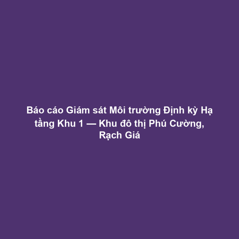 Báo cáo Giám sát Môi trường Định kỳ Hạ tầng Khu 1 — Khu đô thị Phú Cường, Rạch Giá